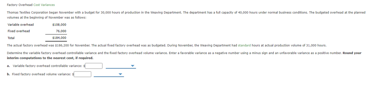 Factory Overhead Cost Variances
Thomas Textiles Corporation began November with a budget for 30,000 hours of production in the Weaving Department. The department has a full capacity of 40,000 hours under normal business conditions. The budgeted overhead at the planned
volumes at the beginning of November was as follows:
Variable overhead
$108,000
Fixed overhead
76,000
Total
$184,000
The actual factory overhead was $186,200 for November. The actual fixed factory overhead was as budgeted. During November, the Weaving Department had standard hours at actual production volume of 31,000 hours.
Determine the variable factory overhead controllable variance and the fixed factory overhead volume variance. Enter a favorable variance as a negative number using a minus sign and an unfavorable variance as a positive number. Round your
interim computations to the nearest cent, if required.
a. Variable factory overhead controllable variance: :
b. Fixed factory overhead volume variance:
