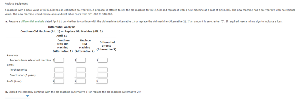 Replace Equipment
A machine with a book value of $247,600 has an estimated six-year life. A proposal is offered to sell the old machine for $215,500 and replace it with a new machine at a cost of $283,200. The new machine has a six-year life with no residual
value. The new machine would reduce annual direct labor costs from $51,000 to $40,800.
a. Prepare a differential analysis dated April 11 on whether to continue with the old machine (Alternative 1) or replace the old machine (Alternative 2). If an amount is zero, enter "0". If required, use a minus sign to indicate a loss.
Differential Analysis
Continue Old Machine (Alt. 1) or Replace old Machine (Alt. 2)
April 11
Continue
Replace
Differential
with Old
Old
Effects
Machine
Machine
(Alternative 2)
(Alternative 1) (Alternative 2)
Revenues:
Proceeds from sale of old machine
Costs:
Purchase price
Direct labor (6 years)
Profit (Loss)
b. Should the company continue with the old machine (Alternative 1) or replace the old machine (Alternative 2)?
