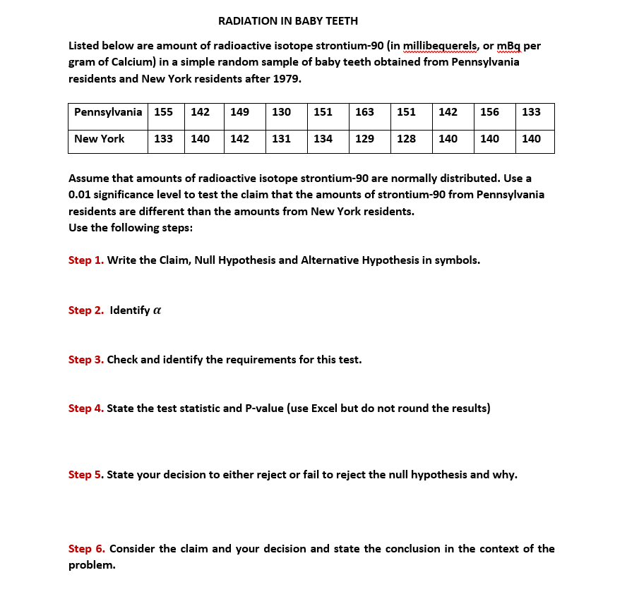 RADIATION IN BABY TEETH
Listed below are amount of radioactive isotope strontium-90 (in millibequerels, or mBq per
gram of Calcium) in a simple random sample of baby teeth obtained from Pennsylvania
residents and New York residents after 1979.
Pennsylvania 155
142
149
130
151
163
151
142
156
133
New York
133
140
142
131
134
129
128
140
140
140
Assume that amounts of radioactive isotope strontium-90 are normally distributed. Use a
0.01 significance level to test the claim that the amounts of strontium-90 from Pennsylvania
residents are different than the amounts from New York residents.
Use the following steps:
Step 1. Write the Claim, Null Hypothesis and Alternative Hypothesis in symbols.
Step 2. Identify a
Step 3. Check and identify the requirements for this test.
Step 4. State the test statistic and P-value (use Excel but do not round the results)
Step 5. State your decision to either reject or fail to reject the null hypothesis and why.
Step 6. Consider the claim and your decision and state the conclusion in the context of the
problem.
