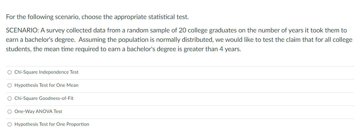 For the following scenario, choose the appropriate statistical test.
SCENARIO: A survey collected data from a random sample of 20 college graduates on the number of years it took them to
earn a bachelor's degree. Assuming the population is normally distributed, we would like to test the claim that for all college
students, the mean time required to earn a bachelor's degree is greater than 4 years.
O Chi-Square Independence Test
O Hypothesis Test for One Mean
O Chi-Square Goodness-of-Fit
O One-Way ANOVA Test
O Hypothesis Test for One Proportion
