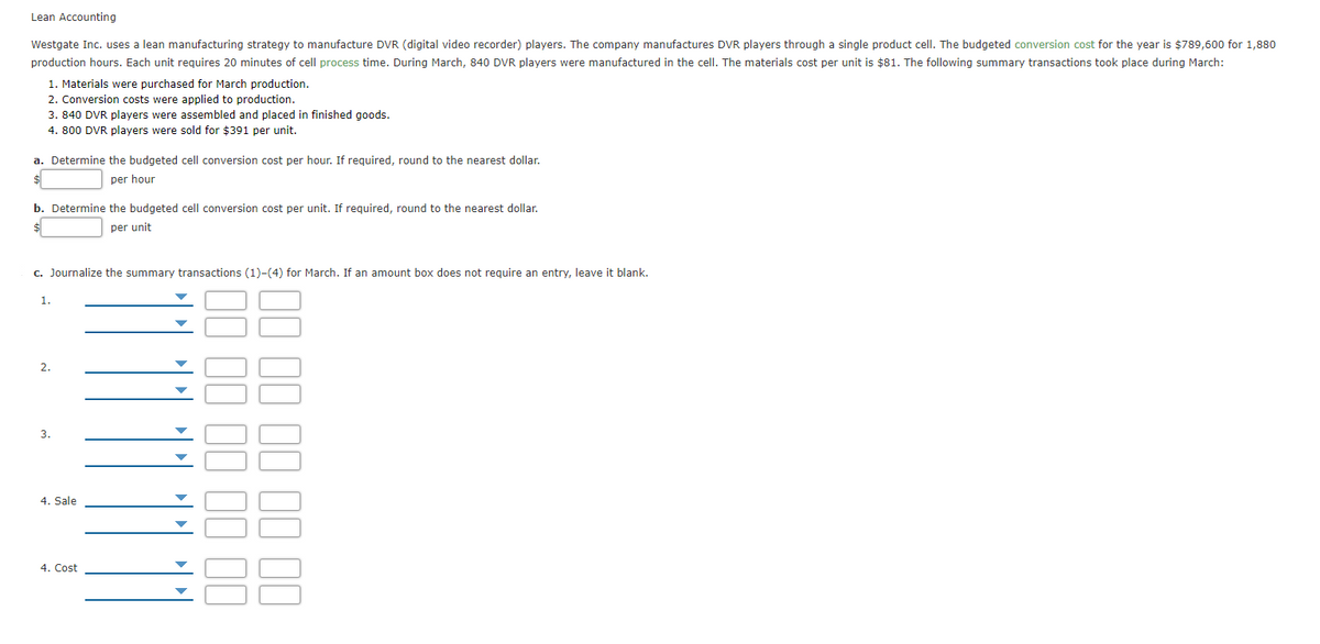 Lean Accounting
Westgate Inc. uses a lean manufacturing strategy to manufacture DVR (digital video recorder) players. The company manufactures DVR players through a single product cell. The budgeted conversion cost for the year is $789,600 for 1,880
production hours. Each unit requires 20 minutes of cell process time. During March, 840 DVR players were manufactured in the cell. The materials cost per unit is $81. The following summary transactions took place during March:
1. Materials were purchased for March production.
2. Conversion costs were applied to production.
3. 840 DVR players were assembled and placed in finished goods.
4. 800 DVR players were sold for $391 per unit.
a. Determine the budgeted cell conversion cost per hour. If required, round to the nearest dollar.
per hour
b. Determine the budgeted cell conversion cost per unit. If required, round to the nearest dollar.
per unit
c. Journalize the summary transactions (1)-(4) for March. If an amount box does not require an entry, leave it blank.
1.
2.
3.
4. Sale
4. Cost
II II II II II
