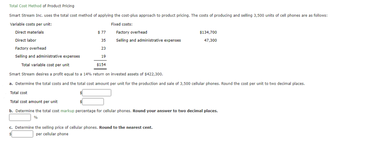 Total Cost Method of Product Pricing
Smart Stream Inc. uses the total cost method of applying the cost-plus approach to product pricing. The costs of producing and selling 3,500 units of cell phones are as follows:
Variable costs per unit:
Fixed costs:
Direct materials
$ 77
Factory overhead
$134,700
Direct labor
35
Selling and administrative expenses
47,300
Factory overhead
23
Selling and administrative expenses
19
Total variable cost per unit
$154
Smart Stream desires a profit equal to a 14% return on invested assets of $422,300.
a. Determine the total costs and the total cost amount per unit for the production and sale of 3,500 cellular phones. Round the cost per unit to two decimal places.
Total cost
Total cost amount per unit
b. Determine the total cost markup percentage for cellular phones. Round your answer to two decimal places.
c. Determine the selling price of cellular phones. Round to the nearest cent.
per cellular phone
