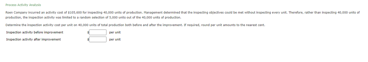 Process Activity Analysis
Roen Company incurred an activity cost of $105,600 for inspecting 40,000 units of production. Management determined that the inspecting objectives could be met without inspecting every unit. Therefore, rather than inspecting 40,000 units of
production, the inspection activity was limited to a random selection of 5,000 units out of the 40,000 units of production.
Determine the inspection activity cost per unit on 40,000 units of total production both before and after the improvement. If reguired, round per unit amounts to the nearest cent.
Inspection activity before improvement
per unit
Inspection activity after improvement
per unit
