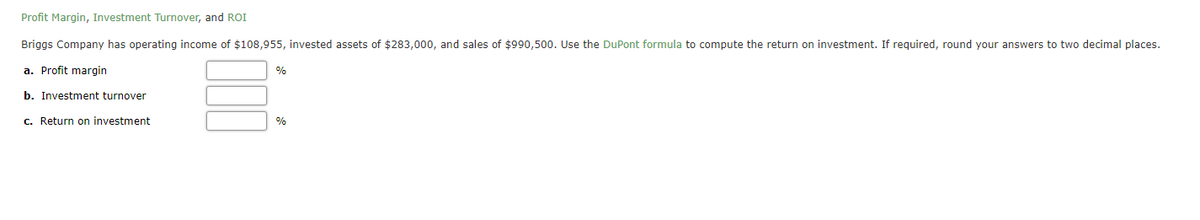 Profit Margin, Investment Turnover, and ROI
Briggs Company has operating income of $108,955, invested assets of $283,000, and sales of $990,500. Use the DuPont formula to compute the return on investment. If required, round your answers to two decimal places.
a. Profit margin
%
b. Investment turnover
c. Return on investment
%
