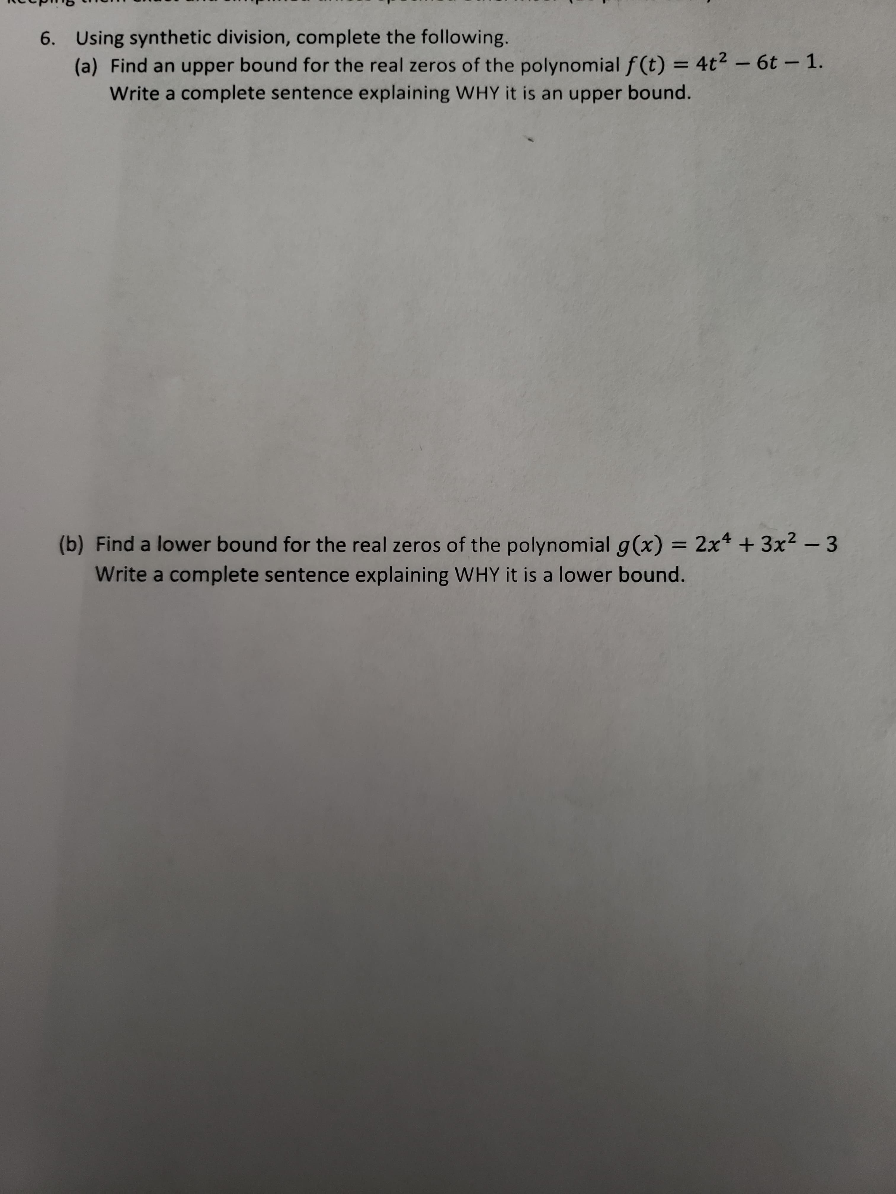 6. Using synthetic division, complete the following.
(a) Find an upper bound for the real zeros of the polynomial f(t) = 4t2- 6t- 1.
Write a complete sentence explaining WHY it is an upper bound.
(b) Find a lower bound for the real zeros of the polynomial g(x) = 2x + 3x2 - 3
Write a complete sentence explaining WHY it is a lower bound.
