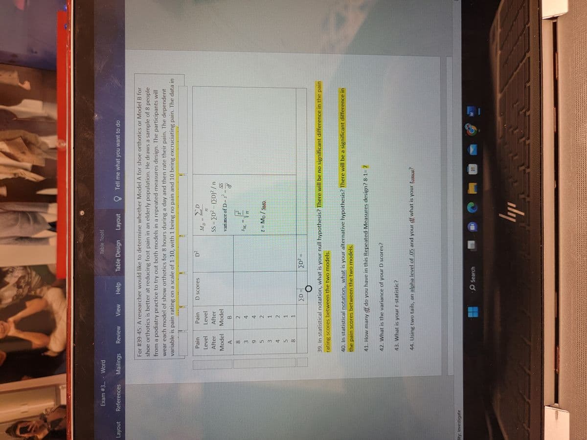 Layout
Exam #3... - Word
References
lity: Investigate
Mailings Review View Help Table Design Layout
Pain
Level
After
Model
A
8
3
9
For #39-45: A researcher would like to determine whether Model A for shoe orthotics or Model B for
shoe orthotics is better at reducing foot pain in an elderly population. He draws a sample of 8 people
from a podiatry practice to try out both models in a repeated-measures design. The participants will
wear each model of show orthotics for 8 hours during a day and then rate their pain. The dependent
variable is pain rating on a scale of 1-10, with 1 being no pain and 10 being excruciating pain. The data in
5
3
458
5
Pain
Level
After
Model
B
ÞANT
2
4
4
2
1
2
1
LAP
1
D scores
Table Tools
>D=
D²
[D² =
Search
MD=2D
77
SS=[D²-([D)²/n
variance of D-s²
SM
11
t = MD / SMD
Tell me what you want to do
-
39. In statistical notation, what is your null hypothesis? There will be no significant difference in the pain
rating scores between the two models.
ly
SS
df
40. In statistical notation, what is your alternative hypothesis? There will be a significant difference in
the pain scores between the two models.
41. How many df do you have in this Repeated-Measures design? 8-1-7
42. What is the variance of your D scores?
43. What is your t-statistic?
44. Using two tails, an alpha level of .05 and your df what is your toutical?
W