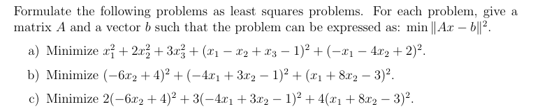 Formulate the following problems as least squares problems. For each problem, give a
matrix A and a vector b such that the problem can be expressed as: min || Ax – b||².
a) Minimize a + 2.x3 + 3.x? + (x1 – x2 + x3 – 1)² + (-x1 – 4.x2 + 2)².
b) Minimize (-6л2 + 4)? + (-4г1 + 329 — 1)? + (г + 82g — 3)2.
c) Minimize 2(-6.x2 + 4)2 + 3(-4xı +3x2 – 1)2 + 4(x1+ 8x2 – 3)².
