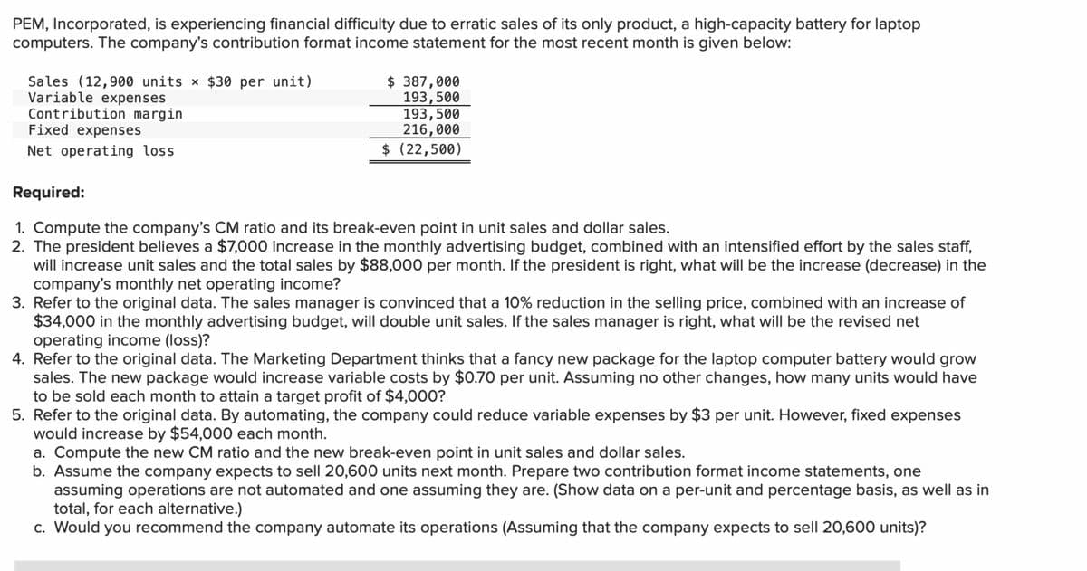 PEM, Incorporated, is experiencing financial difficulty due to erratic sales of its only product, a high-capacity battery for laptop
computers. The company's contribution format income statement for the most recent month is given below:
Sales (12,900 units × $30 per unit)
Variable expenses
Contribution margin
Fixed expenses
Net operating loss
$ 387,000
193,500
193,500
216,000
$ (22,500)
Required:
1. Compute the company's CM ratio and its break-even point in unit sales and dollar sales.
2. The president believes a $7,000 increase in the monthly advertising budget, combined with an intensified effort by the sales staff,
will increase unit sales and the total sales by $88,000 per month. If the president is right, what will be the increase (decrease) in the
company's monthly net operating income?
3. Refer to the original data. The sales manager is convinced that a 10% reduction in the selling price, combined with an increase of
$34,000 in the monthly advertising budget, will double unit sales. If the sales manager is right, what will be the revised net
operating income (loss)?
4. Refer to the original data. The Marketing Department thinks that a fancy new package for the laptop computer battery would grow
sales. The new package would increase variable costs by $0.70 per unit. Assuming no other changes, how many units would have
to be sold each month to attain a target profit of $4,000?
5. Refer to the original data. By automating, the company could reduce variable expenses by $3 per unit. However, fixed expenses
would increase by $54,000 each month.
a. Compute the new CM ratio and the new break-even point in unit sales and dollar sales.
b. Assume the company expects to sell 20,600 units next month. Prepare two contribution format income statements, one
assuming operations are not automated and one assuming they are. (Show data on a per-unit and percentage basis, as well as in
total, for each alternative.)
c. Would you recommend the company automate its operations (Assuming that the company expects to sell 20,600 units)?