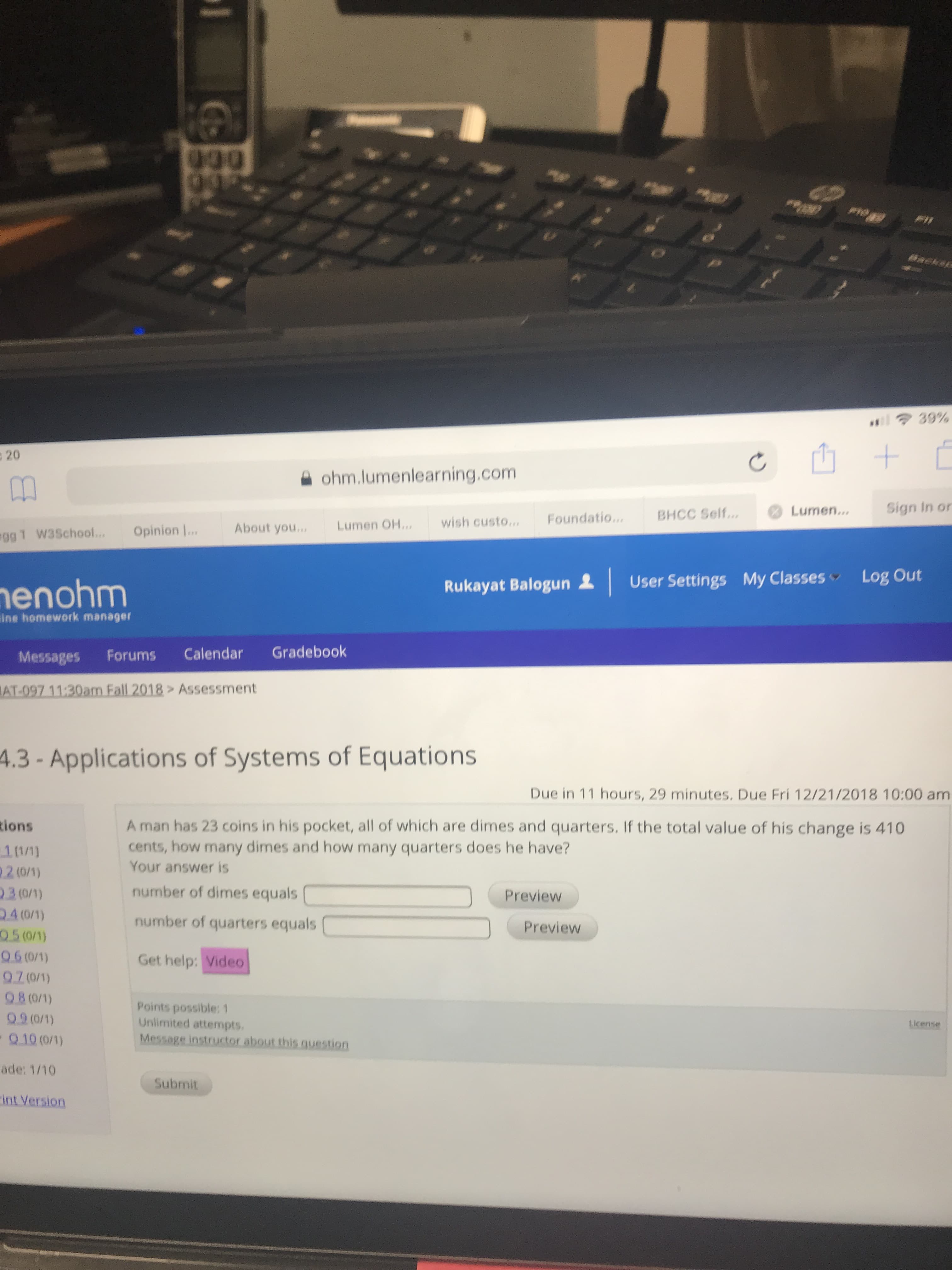 山+
: 20
ohm.lumenlearning.com
Sign In or
BHCC Self...Lumen.
About you.. Lumen O. wish custo.. Foundatio
gg 1 W3School...Opinion
Rukayat Balogun & User Settings My Classes Log Out
enohm
ine homework manager
Messages Forums Calendar Gradebook
Assessment
4.3 - Applications of Systems of Equations
Due in 11 hours, 29 minutes. Due Fri 12/21/2018 10:00 am
A man has 23 coins in his pocket,all of which are dimes and quarters. If the total value of his change is 410
cents, how many dimes and how many quarters does he have?
Your answer is
ions
number of dimes equals
number of quarters equals(
Get help: Video
Preview
Preview
05 (0/1)
Points possible: 1
Unlimited attempts
09 (0/1)
Q.10 (0)
ade: 1/10
int Version
Submit
