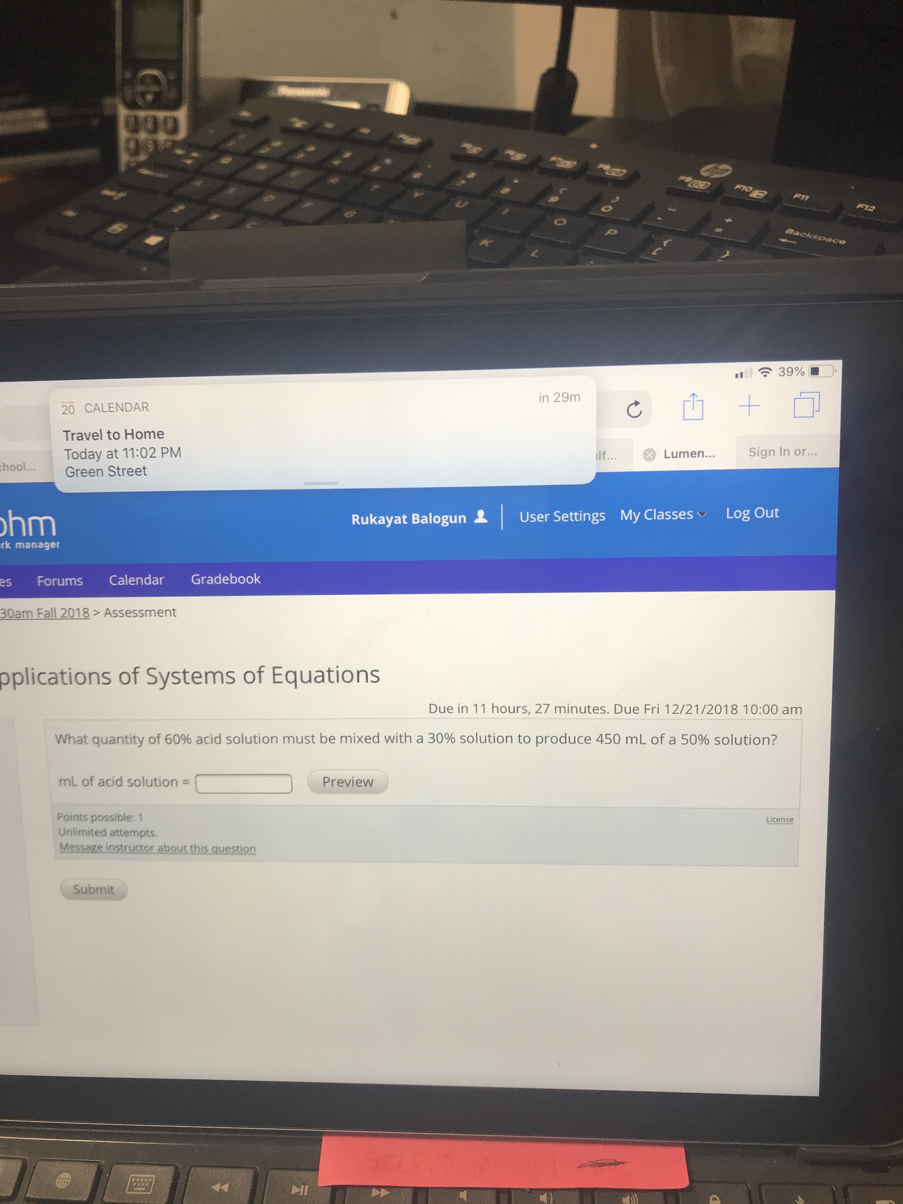 in 29m
山+
20 CALENDAR
Travel to Home
Today at 11:02 PM
Green Street
lf
Lumen...
Sign In or.
..
hool.
hm
Rukayat Balogun 오 | User Settings My Classes/ Log Out
rk manager
es Forums Calendar Gradebook
m Fall 2018>Assessment
pplications of Systems of Equations
Due in 11 hours, 27 minutes. Due Fri 12/21/2018 10:00 am
What quantity of 60% acid solution must be mixed with a 30% solution to produce 450 mL of a 50% solution?
mL of acid solution-
Points possible: 1
Preview
License
Unlimited attempts.
instructor a
thi
ti
Submit
