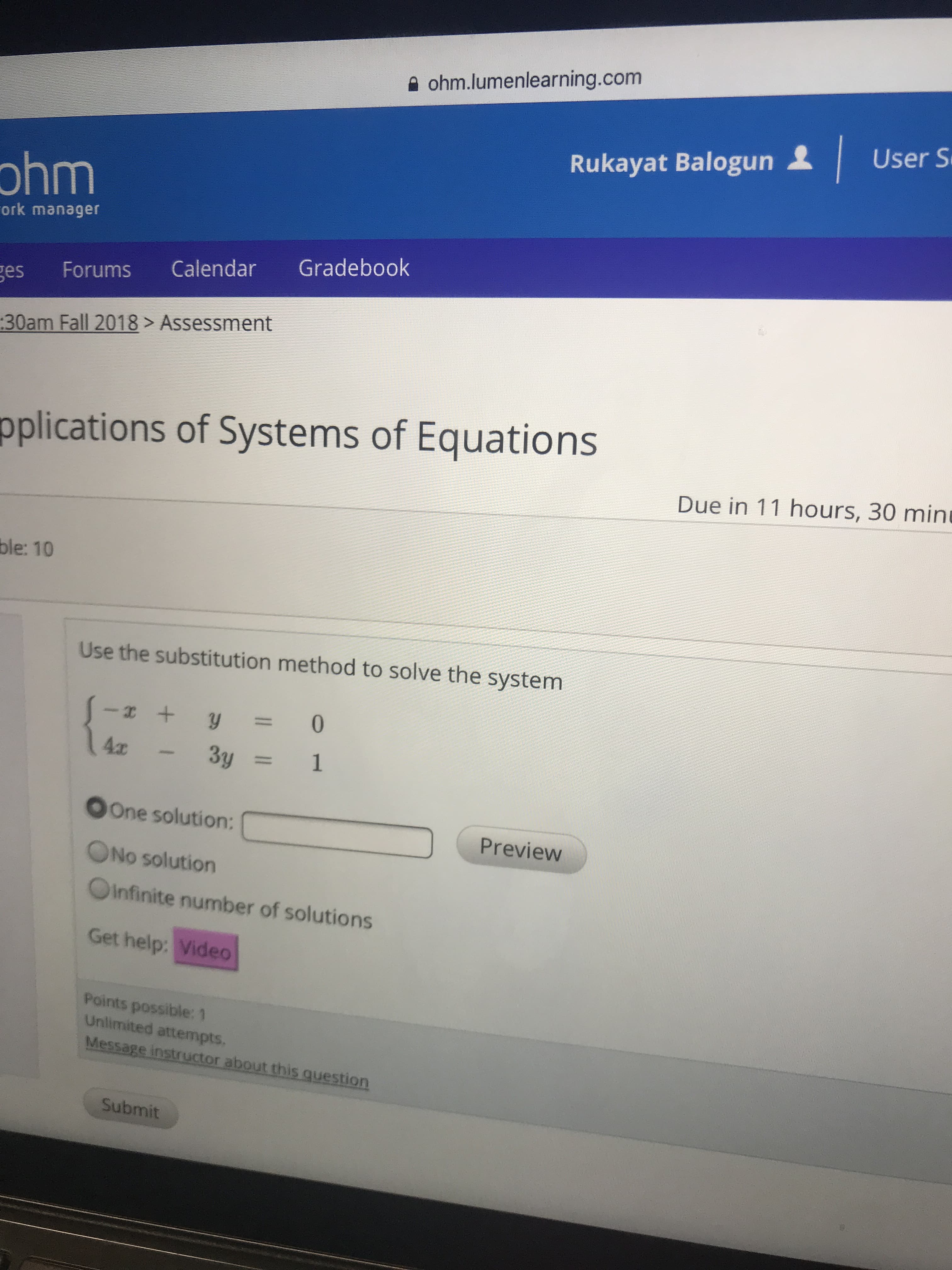 ohm.lumenlearning.com
Rukayat Balogun
User S
ohm
ork manager
ges Forums Calendar Gradebook
:30am Fall 2018> Assessment
pplications of Systems of Equations
Due in 11 hours, 30 min
ble: 10
Use the substitution method to solve the system
OOne solution:Preview
ONo solution
Oinfinite number of solutions
Get help: Video
Points possible: 1
Unlimited attempts
Or
Submit
