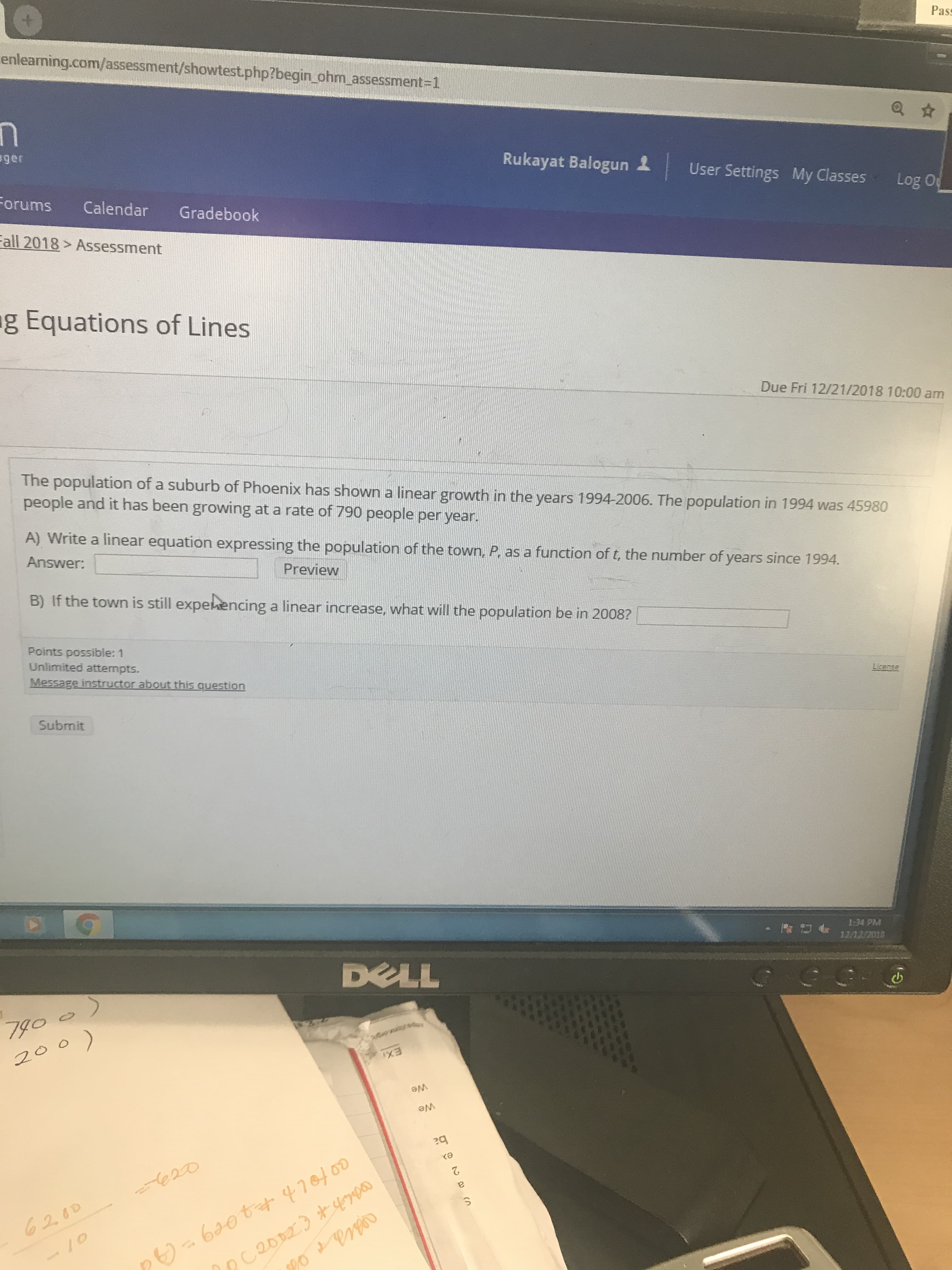 enlearning.com/assessment/showtest php?begin ohm assessment-1
Rukayat Balogun
User Settings My Classes Log o
ger
Forums Calendar Gradebook
all 2018
> Assessment
g Equations of Lines
Due Fri 12/21/2018 10:00 am
The population of a suburb of Phoenix has shown a linear growth in the years 1994-2006. The population in 1994 was 45980
people and it has been growing at a rate of 790 people per year
A) Write a linear equation expressin
Answer:
g the population of the town, P, as a function of t, the number of years since 1994.
Preview
B) If the to
wn is still expeencing a linear increase, what will the population be in 2008?
Points possible: 1
Unlimited attenpts.
Messags9
Submit
1:34 PM
DRLL
2
