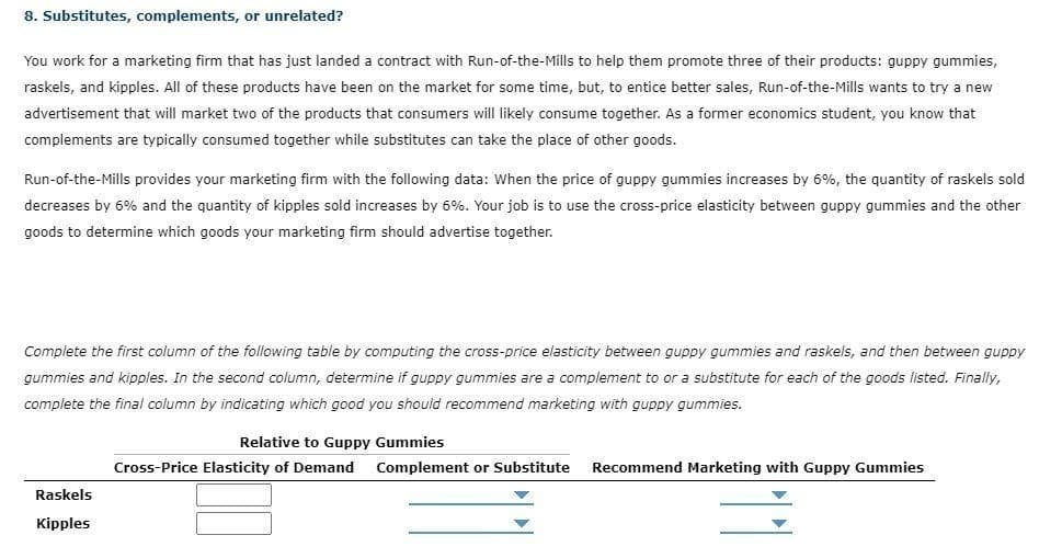 8. Substitutes, complements, or unrelated?
You work for a marketing firm that has just landed a contract with Run-of-the-Mills to help them promote three of their products: guppy gummies,
raskels, and kipples. All of these products have been on the market for some time, but, to entice better sales, Run-of-the-Mills wants to try
new
advertisement that will market two of the products that consumers will likely consume together. As a former economics student, you know that
complements are typically consumed together while substitutes can take the place of other goods.
Run-of-the-Mills provides your marketing firm with the following data: When the price of guppy gummies increases by 6%, the quantity of raskels sold
decreases by 6% and the quantity of kipples sold increases by 6%. Your job is to use the cross-price elasticity between guppy gummies and the other
goods to determine which goods your marketing firm should advertise together.
Complete the first column of the following table by computing the cross-price elasticity between guppy gummies and raskels, and then between guppy
gummies and kipples. In the second column, determine if guppy gummies are a complement to or a substitute for each of the goods listed. Finally,
complete the final column by indicating which good you should recommend marketing with guppy gummies.
Relative to Guppy Gummies
Cross-Price Elasticity of Demand
Complement or Substitute
Recommend Marketing with Guppy Gummies
Raskels
Kipples

