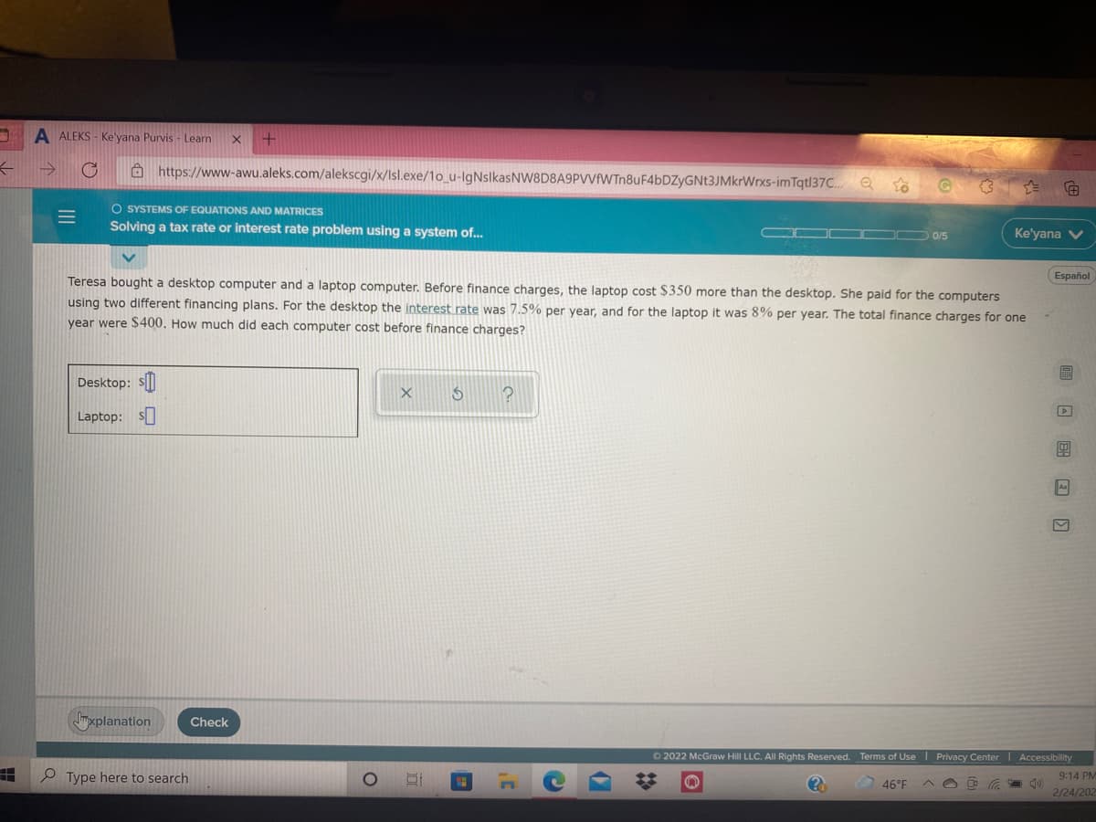 A ALEKS - Ke'yana Purvis - Learn
a https://www-awu.aleks.com/alekscgi/x/Isl.exe/1o_u-IgNslkasNW8D8A9PVVfWTn8uF4bDZyGNt3JMkrWrxs-imTqt|37..
O SYSTEMS OF EQUATIONS AND MATRICES
Solving a tax rate or interest rate problem using a system of...
0/5
Ke'yana V
Español
Teresa bought a desktop computer and a laptop computer. Before finance charges, the laptop cost $350 more than the desktop. She paid for the computers
using two different financing plans. For the desktop the interest rate was 7.5% per year, and for the laptop it was 8% per year. The total finance charges for one
vear were $400. How much did each computer cost before finance charges?
Desktop: s||
Laptop: S
A
mxplanation
Check
O 2022 McGraw Hill LLC. All Rights Reserved. Terms of Use I Privacy Center I Accessibility
e Type here to search
9:14 PM
46°F
2/24/202
%23
II
