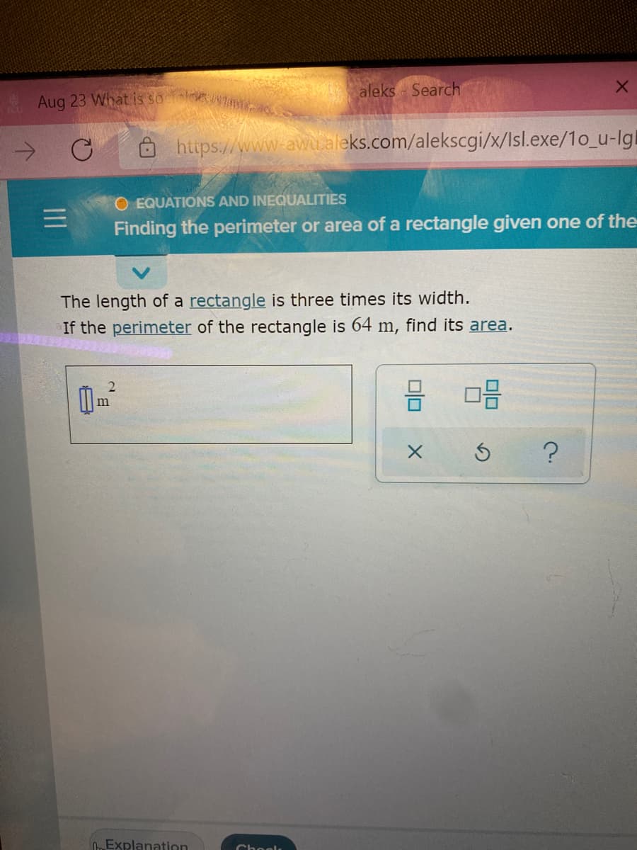 Aug 23 What is so ldew e
aleks Search
->
https://www.awualeks.com/alekscgi/x/Isl.exe/1o_u-Igl
O EQUATIONS AND INEQUALITIES
Finding the perimeter or area of a rectangle given one of the
The length of a rectangle is three times its width.
If the perimeter of the rectangle is 64 m, find its area.
m
Explanation
Cheelk
