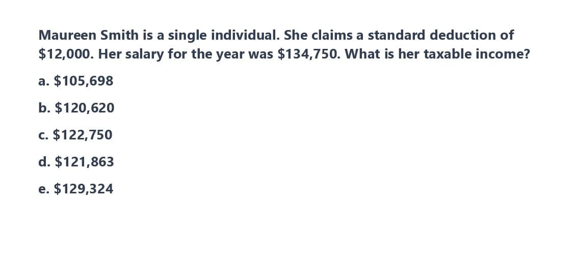 Maureen Smith is a single individual. She claims a standard deduction of
$12,000. Her salary for the year was $134,750. What is her taxable income?
a. $105,698
b. $120,620
c. $122,750
d. $121,863
e. $129,324