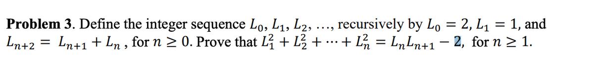 Problem 3. Define the integer sequence Lo, L1, L2,
, recursively by Lo = 2, L1 = 1, and
%3D
•...
Ln+2 = Ln+1 + Ln , for n > 0. Prove that L + L + …+ L = L„Ln+1– 2, for n > 1.
...
