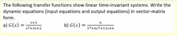 The following transfer functions show linear time-invariant systems. Write the
dynamic equations (input equations and output equations) in vector-matrix
form.
s+3
6.
a) G(s) =
b) G(s):
%3D
$2+3s+2
53+6s2+11s+6
