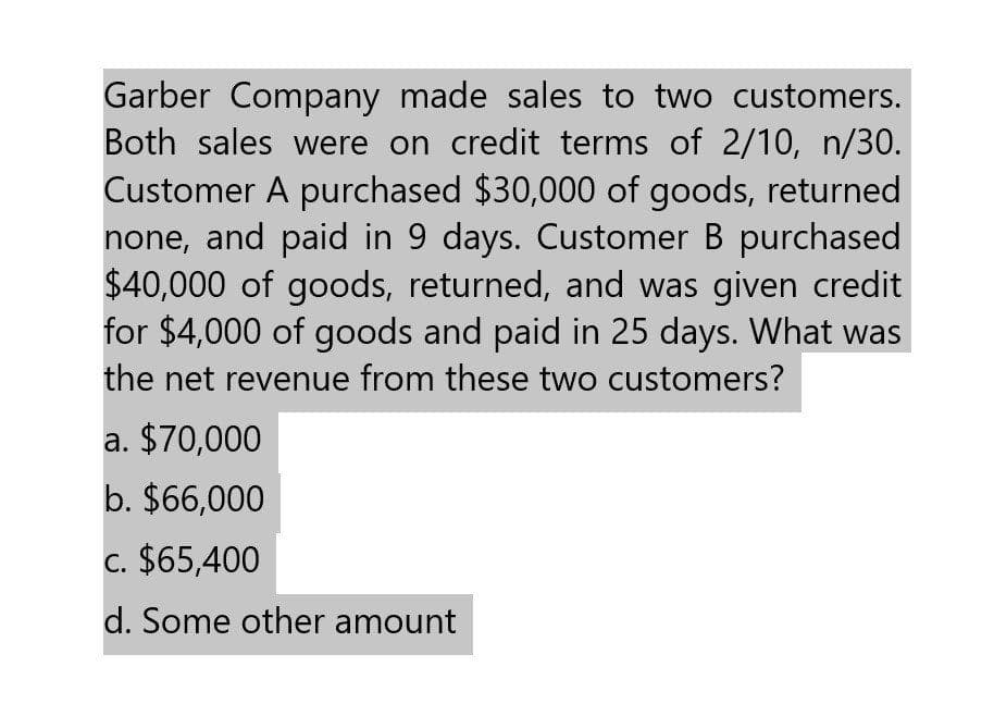 Garber Company made sales to two customers.
Both sales were on credit terms of 2/10, n/30.
Customer A purchased $30,000 of goods, returned
none, and paid in 9 days. Customer B purchased
$40,000 of goods, returned, and was given credit
for $4,000 of goods and paid in 25 days. What was
the net revenue from these two customers?
a. $70,000
b. $66,000
c. $65,400
d. Some other amount