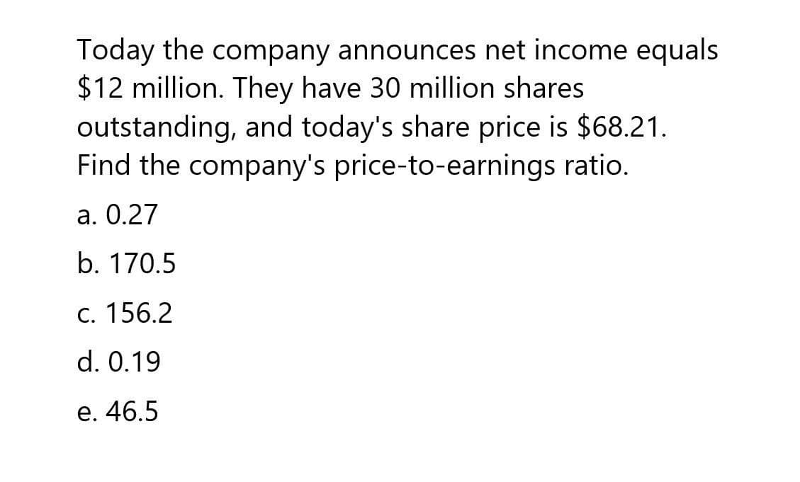 Today the company announces net income equals
$12 million. They have 30 million shares
outstanding, and today's share price is $68.21.
Find the company's price-to-earnings ratio.
a. 0.27
b. 170.5
c. 156.2
d. 0.19
e. 46.5