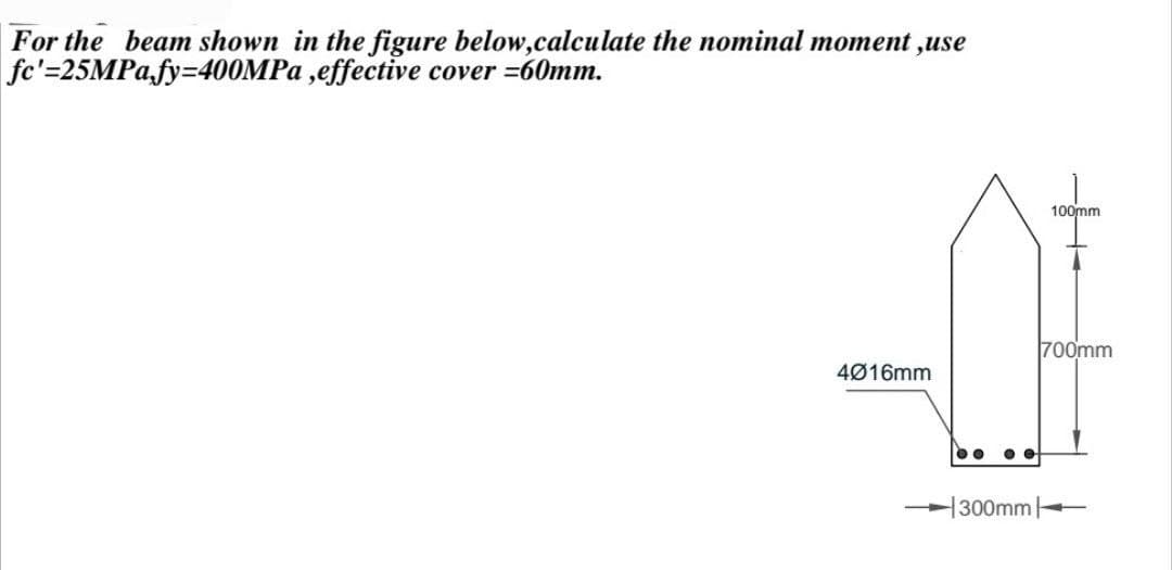 For the beam shown in the figure below,calculate the nominal moment ,use
fc'=25MPA.fy=400MP ,effective cover =60mm.
100mm
700mm
4Ø16mm
300mm
