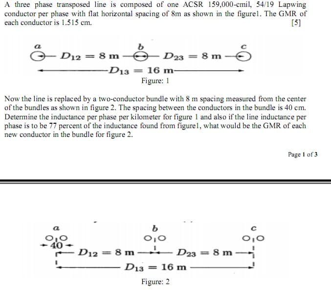 A three phase transposed line is composed of one ACSR 159,000-cmil, 54/19 Lapwing
conductor per phase with flat horizontal spacing of 8m as shown in the figure1. The GMR of
each conductor is 1.515 cm.
[5]
D12 = 8 m
D23 = 8 m
-D13 = 16 m-
Figure: 1
Now the line is replaced by a two-conductor bundle with 8 m spacing measured from the center
of the bundles as shown in figure 2. The spacing between the conductors in the bundle is 40 cm.
Determine the inductance per phase per kilometer for figure 1 and also if the line inductance per
phase is to be 77 percent of the inductance found from figure1, what would be the GMR of each
new conductor in the bundle for figure 2.
Page 1 of 3
0,0
40
D12 = 8 m -
D23 = 8 m
D13
= 16 m
Figure: 2
