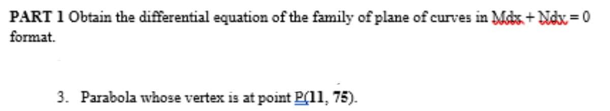 PART 1 Obtain the differential equation of the family of plane of curves in Mcks + Ndx= 0
format.
%3D
3. Parabola whose vertex is at point P(11, 75).
