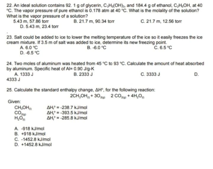 22. An ideal solution contains 92. 1g of glycerin, C,H,(OH),, and 184.4 g of ethanol, C,H,OH, at 40
°C. The vapor pressure of pure ethanol is 0.178 atm at 40 °C. What is the molality of the solution?
What is the vapor pressure of a solution?
5.43 m, 57.86 torr
D. 5.43 m, 23.4 torr
B. 21.7 m, 90.34 torr
C. 21.7 m, 12.56 torr
23. Salt could be added to ice to lower the melting temperature of the ice so it easily freezes the ice
cream mixture. If 3.5 m of salt was added to ice, determine its new freezing point.
A. 6.0 °C
D. -6.5 °C
C. 6.5 °C
B. -6.0 °C
24. Two moles of aluminum was heated from 45 °C to 93 °C. Calculate the amount of heat absorbed
by aluminum. Specific heat of Al= 0.90 J/g-K
A. 1333 J
4333 J
B. 2333 J
C. 3333 J
D.
25. Calculate the standard enthalpy change, AH, for the following reaction:
2CH,OH, + 30 2 CO+4H,O
Given:
AHP = -238.7 kJ/mol
AH = -393.5 kJ/mol
AH = -285.8 kJ/mol
CH,OH
H,O
A. -918 kJ/mol
B. +918 kJ/mol
C. -1452.8 kJ/mol
D. +1452.8 kJ/mol
