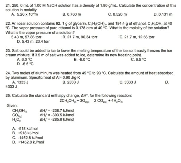 21. 250. 0 ml of 1.00 M NAOH solution has a density of 1.90 g/ml. Calculate the concentration of this
solution in molality.
A. 5.26 x 10m
B. 0.760 m
C.0.526 m
D. 0.131 m
22. An ideal solution contains 92. 1 g of glycerin, C,H,(OH), and 184.4 g of ethanol, C,H,OH, at 40
°C. The vapor pressure of pure ethanol is 0.178 atm at 40 °C. What is the molality of the solution?
What is the vapor pressure of a solution?
5.43 m, 57.86 torr
D. 5.43 m, 23.4 torr
B. 21.7 m, 90.34 torr
C. 21.7 m, 12.56 torr
23. Salt could be added to ice to lower the melting temperature of the ice so it easily freezes the ice
cream mixture. If 3.5 m of salt was added to ice, determine its new freezing point.
A. 6.0 °C
D. -6.5 °C
B. -6.0 °C
C. 6.5 °C
24. Two moles of aluminum was heated from 45 °C to 93 °C. Calculate the amount of heat absorbed
by aluminum. Specific heat of Al= 0.90 Jig-K
A. 1333 J
4333 J
B. 2333 J
C. 3333 J
D.
25. Calculate the standard enthalpy change, AH", for the following reaction:
2CH,OH + 30 2 CO + 4H,0,
Given:
CH,OH
AH = -238.7 kJ/mol
AH = -393.5 kJ/mol
AH = -285.8 kJ/mol
H,O
A. -918 kJ/mol
B. +918 kJ/mol
C. -1452.8 kJ/mol
D. +1452.8 kJ/mol
