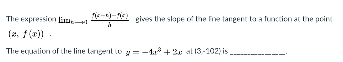 The expression limħ→0
f(a+h)-f(x)
gives the slope of the line tangent to a function at the point
h
(x, f (x)) .
The equation of the line tangent to y = -4x3 + 2x at (3,-102) is
