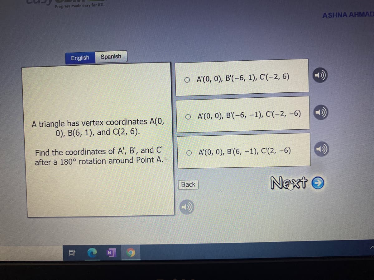 Progress made easy for RTI.
ASHNA AHMAD
English
Spanish
O A'(0,0), B'(-6, 1), C'(-2, 6)
O (0, 0), в(-6, -1), С (-2, -6)
A triangle has vertex coordinates A(0,
0), B(6, 1), and C(2, 6).
Find the coordinates of A', B', and C'
after a 180° rotation around Point A.
O A'(0,0), B'(6, -1), C'(2, –6)
Next O
Вack
