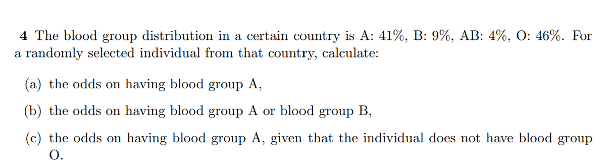 4 The blood group distribution in a certain country is A: 41%, B: 9%, AB: 4%, O: 46%. For
a randomly selected individual from that country, calculate:
(a) the odds on having blood group A,
(b) the odds on having blood group A or blood group B,
(c) the odds on having blood group A, given that the individual does not have blood group
O.
