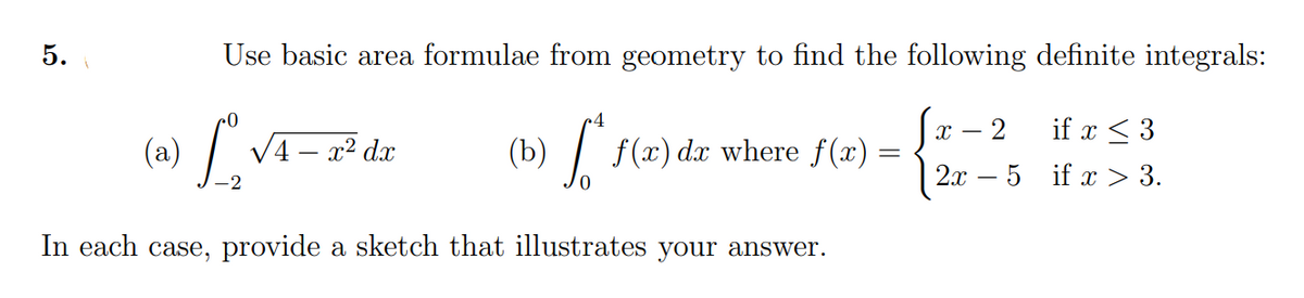 5.
Use basic area formulae from geometry to find the following definite integrals:
if x < 3
(a)
V4 – x² dx
(b)
f (x) dx where f(x) :
2х — 5 if x > 3.
In each case, provide a sketch that illustrates your answer.
