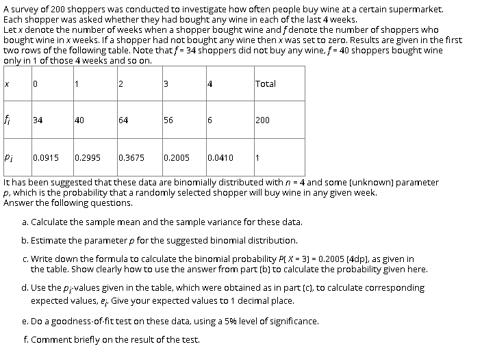 A survey of 200 shoppers was conducted to investigate how often people buy wine at a certain supermarket.
Each shopper was asked whether they had bought any wine in each of the last 4 weeks.
Let x denote the number of weeks when a shopper bought wine and fdenote the number of shoppers who
bought wine in x weeks. If a shopper had not bought any wine then x was set to zero. Results are given in the first
two rows of the following table. Note that f = 34 shoppers did not buy any wine, f = 40 shoppers bought wine
only in 1 of those 4 weeks and so on.
1
2
3
14
Total
34
40
64
56
6
200
Pi
0.0915
0.2995
0.3675
0.2005
0.0410
It has been suggested that these data are binomially distributed with n = 4 and some (unknown) parameter
p, which is the probability that a randomly selected shopper will buy wine in any given week.
Answer the following questions.
a. Calculate the sample mean and the sample variance for these data.
b. Estimate the parameter p for the suggested binomial distribution.
c. Write down the formula to calculate the binomial probability P( X = 3) = 0.2005 (4dp), as given in
the table. Show clearly how to use the answer from part (b) to calculate the probability given here.
d. Use the p;values given in the table, which were obtained as in part (C), to calculate corresponding
expected values, e;. Give your expected values to 1 decimal place.
e. Do a goodness-of-fit test on these data, using a 5% level of significance.
f. Comment briefly on the result of the test.
