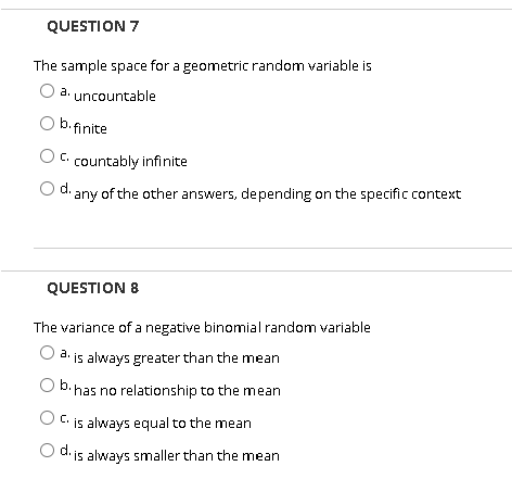 QUESTION 7
The sample space for a geometric random variable is
a. uncountable
b.finite
C. countably infinite
d. any of the other answers, depending on the specific context
QUESTION 8
The variance of a negative binomial random variable
3. is always greater than the mean
•has no relationship to the mean
C.
is always equal to the mean
d. is always smaller than the mean
