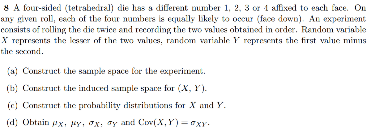 8 A four-sided (tetrahedral) die has a different number 1, 2, 3 or 4 affixed to each face. On
any given roll, each of the four numbers is equally likely to occur (face down). An experiment
consists of rolling the die twice and recording the two values obtained in order. Random variable
X represents the lesser of the two values, random variable Y represents the first value minus
the second.
(a) Construct the sample space for the experiment.
(b) Construct the induced sample space for (X, Y).
(c) Construct the probability distributions for X and Y.
(d) Obtain ux, µY, 0X, 0y and Cov(X, Y) = oxy.
