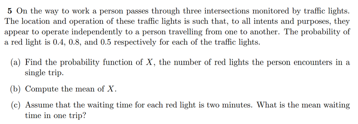 5 On the way to work a person passes through three intersections monitored by traffic lights.
The location and operation of these traffic lights is such that, to all intents and purposes, they
appear to operate independently to a person travelling from one to another. The probability of
a red light is 0.4, 0.8, and 0.5 respectively for each of the traffic lights.
(a) Find the probability function of X, the number of red lights the person encounters in a
single trip.
(b) Compute the mean of X.
(c) Assume that the waiting time for each red light is two minutes. What is the mean waiting
time in one trip?
