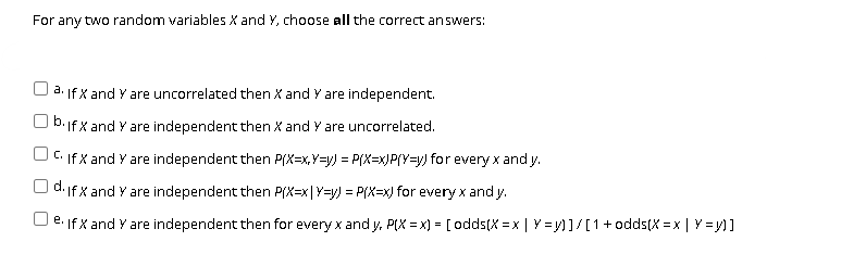 For any two random variables X and Y, choose all the correct answers:
O a. If X and Y are uncorrelated then X and Y are independent.
b.if X and Y are independent then X and Y are uncorrelated.
C. If X and Y are independent then P(X=x,Y=y) = P(X=x)P(Y=y) for every x and y.
d. If X and Y are independent then P(X=x|Y=y) = P(x=x) for every x and y.
e: If X and Y are independent then for every x and y, P(X = x) = [ odds(X = x | Y = y)]/[1+odds(X = x | Y = y)]
