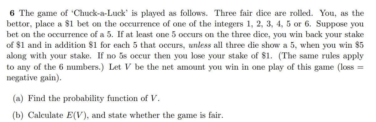 6 The game of 'Chuck-a-Luck' is played as follows. Three fair dice are rolled. You, as the
bettor, place a $1 bet on the occurrence of one of the integers 1, 2, 3, 4, 5 or 6. Suppose you
bet on the occurrence of a 5. If at least one 5 occurs on the three dice, you win back
of $1 and in addition $1 for each 5 that occurs, unless all three die show a 5, when you win $5
along with your stake. If no 5s occur then you lose your stake of $1. (The same rules apply
to any of the 6 numbers.) Let V be the net amount you win in one play of this game (loss
negative gain).
your
stake
(a) Find the probability function of V.
(b) Calculate E(V), and state whether the game is fair.
