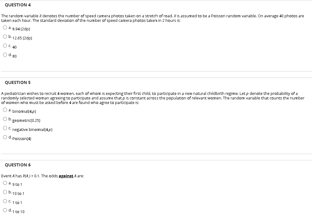 The random variable X denotes the number of speed camera photos taken on a stretch of road. X is assumed to be a Poisson random variable. On average 40 photos are
taken each hour. The standard deviation of the number of speed camera photos taken in 2 hours is:
QUESTION 4
O a. 8.94 (2dp)
O b.12.65 (2dp)
O C. 40
O d. 80
A pediatrician wishes to recruit 4 women, each of whom is expecting their first child, to participate in a new natural childbirth regime. Let p denote the probability of a
randomly selected woman agreeing to participate and assume that p is constant across the population of relevant women. The random variable that counts the number
of women who must be asked before 4 are found who agree to participate is:
QUESTION 5
O a. binomial(4.p)
O b. geometric(0.25)
O C. negative binomial(4,p)
O d. Poisson(4)
QUESTION 6
Event A has P(A) = 0.1. The odds against A are:
O a. g to 1
O b.10 to 1
O C. 1 to 1
O d. 1 to 10
