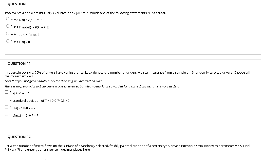 QUESTION 10
Two events A and B are mutually exclusive, and PA) > P(B). Which one of the following statements is incorrect?
O a. PIA U B) = P(A) + P(B)
O b. PLAN not-B8) = P(A) - P(8)
O C. Pfnot-A) < P(not-B)
O d. PIAN B) = 0
QUESTION 11
In a certain country, 70% of drivers have car insurance. Let X denote the number of drivers with car insurance from a sample of 10 randomly selected drivers. Choose all
the correct answers.
Note that you willget a penalty mark for choosing an incorrect answer.
There is no penalty for not choosing a correct answer, but also no marks are awarded for a correct answer that is not selected.
O a. PIX=7) = 0.7
O b. standard deviation of X = 10*0.7*0.3 = 2.1
C. EIX) = 10*0.7 = 7
O d. VartX) = 10*0.7 = 7
QUESTION 12
Let X, the number of micro-flaws on the surface of a randomly selected, freshly painted car door of a certain type, have a Poisson distribution with parameter u = 5. Find
P(4 < XS 7) and enter your answer to 4 decimal places here:

