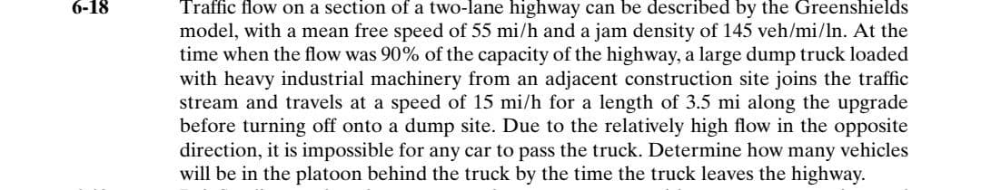 6-18
Traffic flow on a section of a two-lane highway can be described by the Greenshields
model, with a mean free speed of 55 mi/h and a jam density of 145 veh/mi/ln. At the
time when the flow was 90% of the capacity of the highway, a large dump truck loaded
with heavy industrial machinery from an adjacent construction site joins the traffic
stream and travels at a speed of 15 mi/h for a length of 3.5 mi along the upgrade
before turning off onto a dump site. Due to the relatively high flow in the opposite
direction, it is impossible for any car to pass the truck. Determine how many vehicles
will be in the platoon behind the truck by the time the truck leaves the highway.
