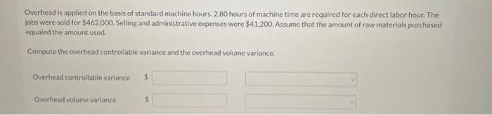 Overhead is applied on the basis of standard machine hours. 2.80 hours of machine time are required for each direct labor hour. The
jobs were sold for $462,000. Selling and administrative expenses were $41,200. Assume that the amount of raw materials purchased
equaled the amount used.
Compute the overhead controllable variance and the overhead volume variance.
Overhead controllable variance $
Overhead volume variance