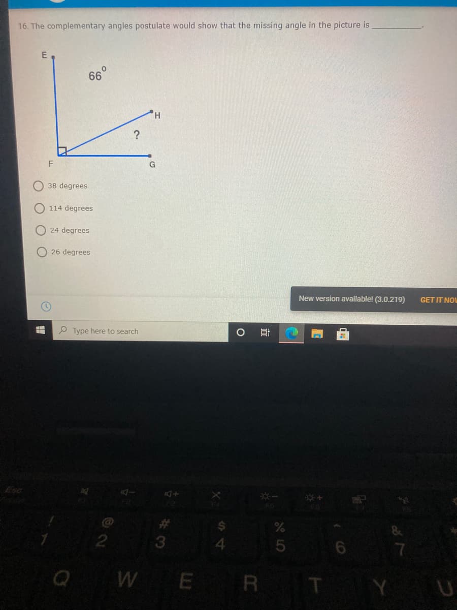 16. The complementary angles postulate would show that the missing angle in the picture is
66
H
F
G
38 degrees
O 114 degrees
24 degrees
26 degrees
New version available! (3.0.219)
GET IT NOL
P Type here to search
Esc
3
4.
Q W
WE R T
Y U
立
