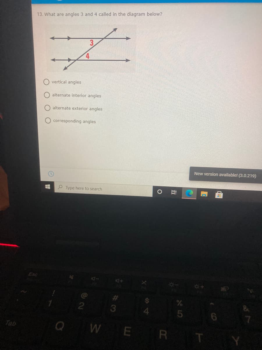 13. What are angles 3 and 4 called in the diagram below?
vertical angles
alternate interior angles
alternate exterior angles
O corresponding angles
New version available! (3.0.219)
Type here to search
Esc
%23
7.
Tab
E R
T.
O O O
