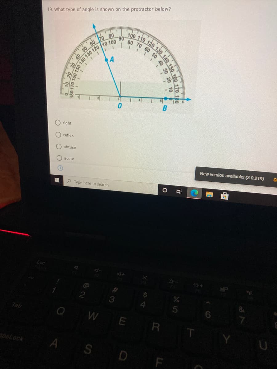 80 70 60 50 40
19. What type of angle is shown on the protractor below?
100 110 120
60
70 80
06-
A
O right
O reflex
obtuse
O acute
New version available! (3.0.219)
G.
O Type here to search
Esc
%23
3.
Tab
WE R
U
pBLock
A
S D
130 140 150
160 170 180
30 20 10
立
OPLO
140 130
T80 170
O 10 2
O OO O
