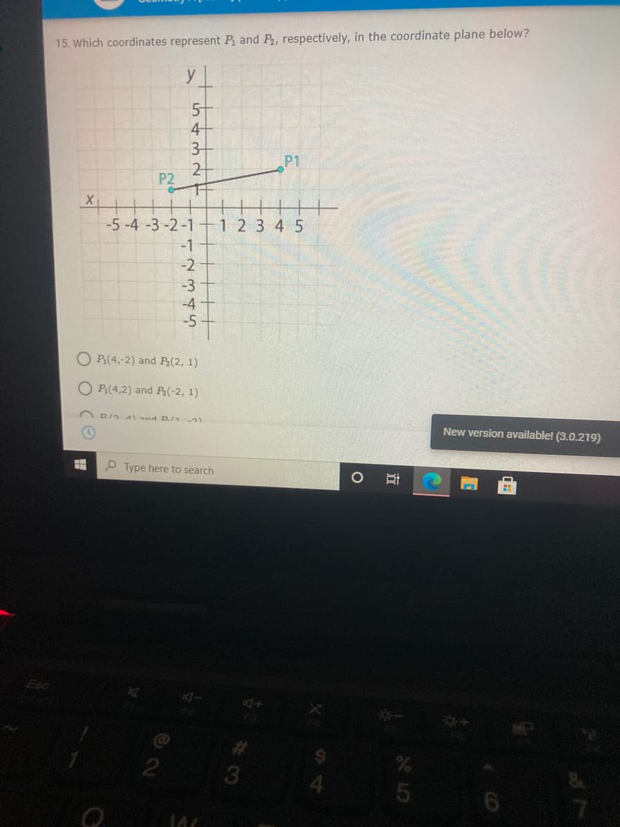 15. Which coordinates represent P and P, respectively, in the coordinate plane below?
y
5-
4
3
2
P1
P2
-5 -4 -3 -2-1
1 2 3 4 5
-1
-2
-3
-4
-5
P(4,-2) and P(2, 1)
O P:(4,2) and P(-2, 1)
D.I2 A) nd D/1
New version available! (3.0.219)
O Type here to search
Esc
%23
3
4
立
