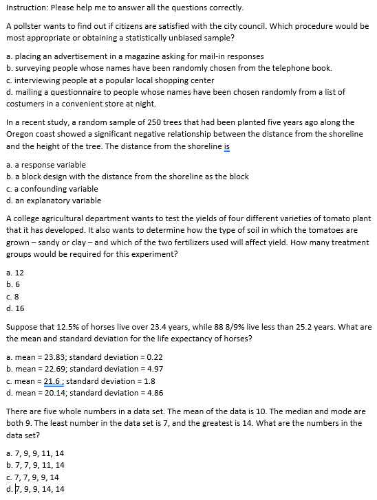Instruction: Please help me to answer all the questions correctly.
A pollster wants to find out if citizens are satisfied with the city council. Which procedure would be
most appropriate or obtaining a statistically unbiased sample?
a. placing an advertisement in a magazine asking for mail-in responses
b. surveying people whose names have been randomly chosen from the telephone book.
c. interviewing people at a popular local shopping center
d. mailing a questionnaire to people whose names have been chosen randomly from a list of
costumers in a convenient store at night.
In a recent study, a random sample of 250 trees that had been planted five years ago along the
Oregon coast showed a significant negative relationship between the distance from the shoreline
and the height of the tree. The distance from the shoreline is
a. a response variable
b. a block design with the distance from the shoreline as the block
c. a confounding variable
d. an explanatory variable
A college agricultural department wants to test the yields of four different varieties of tomato plant
that it has developed. It also wants to determine how the type of soil in which the tomatoes are
grown – sandy or clay - and which of the two fertilizers used will affect yield. How many treatment
groups would be required for this experiment?
а. 12
b. 6
c. 8
d. 16
Suppose that 12.5% of horses live over 23.4 years, while 88 8/9% live less than 25.2 years. What are
the mean and standard deviation for the life expectancy of horses?
a. mean = 23.83; standard deviation = 0.22
b. mean = 22.69; standard deviation = 4.97
c. mean = 21.6 ; standard deviation = 1.8
d. mean = 20.14; standard deviation = 4.86
There are five whole numbers in a data set. The mean of the data is 10. The median and mode are
both 9. The least number in the data set is 7, and the greatest is 14. What are the numbers in the
data set?
а. 7, 9, 9, 11, 14
b. 7, 7,9, 11, 14
c. 7,7,9, 9, 14
d. 7, 9, 9, 14, 14
