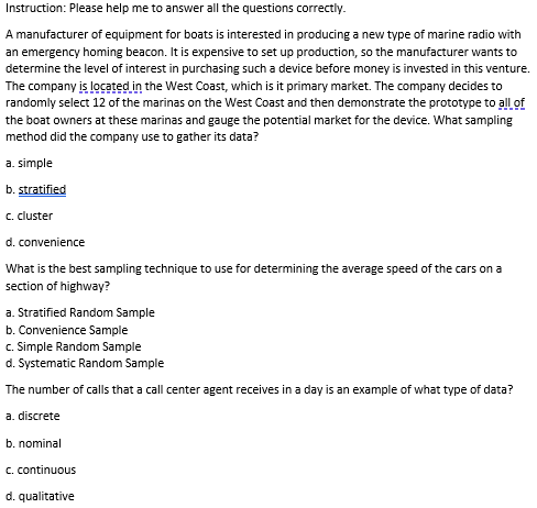 Instruction: Please help me to answer all the questions correctly.
A manufacturer of equipment for boats is interested in producing a new type of marine radio with
an emergency homing beacon. It is expensive to set up production, so the manufacturer wants to
determine the level of interest in purchasing such a device before money is invested in this venture.
The company is located in the West Coast, which is it primary market. The company decides to
randomly select 12 of the marinas on the West Coast and then demonstrate the prototype to all of
the boat owners at these marinas and gauge the potential market for the device. What sampling
method did the company use to gather its data?
a. simple
b. stratified
c. cluster
d. convenience
What is the best sampling technique to use for determining the average speed of the cars on a
section of highway?
a. Stratified Random Sample
b. Convenience Sample
c. Simple Random Sample
d. Systematic Random Sample
The number of calls that a call center agent receives in a day is an example of what type of data?
a. discrete
b. nominal
C. continuous
d. qualitative
