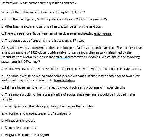 Instruction: Please answer all the questions correctly.
Which of the following situation uses descriptive statistics?
a. From the past figures, MITIS population will reach 2000 in the year 2025.
b. After tossing a coin and getting a head, it will be tail on the next toss.
c. There is a relationship between smoking cigarettes and getting emphysema
d. The average age of students in statistics class is 17 years.
A researcher wants to determine the mean income of adults in a particular state. She decides to take
a random sample of 1525 citizens with a driver's license from the registry maintained by the
Department of Motor Vehicles in that state, and record their incomes. Which one of the following
statements is NOT correct?
a. People who had recently moved from another state may not yet be included in the DMV registry.
b. The sample would be biased since some people without a license may be too poor to own a car
and others may choose to use public transportation
c. Taking a bigger sample from the registry would solve any problems with possible bias
d. The sample would not be representative of adults, since teenagers would be included in the
sample.
In which group can the whole population be used as the sample?
a. All former and present students of a University
b. All students in a class
C.All people in a country
d. All grade 6 students in a region
